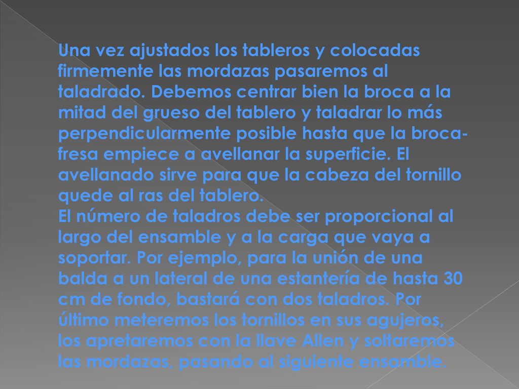 Una vez ajustados los tableros y colocadas firmemente las mordazas pasaremos al taladrado. Debemos centrar bien la broca a la mitad del grueso del tablero y taladrar lo más perpendicularmente posible hasta que la broca-fresa empiece a avellanar la superficie. El avellanado sirve para que la cabeza del tornillo quede al ras del tablero.