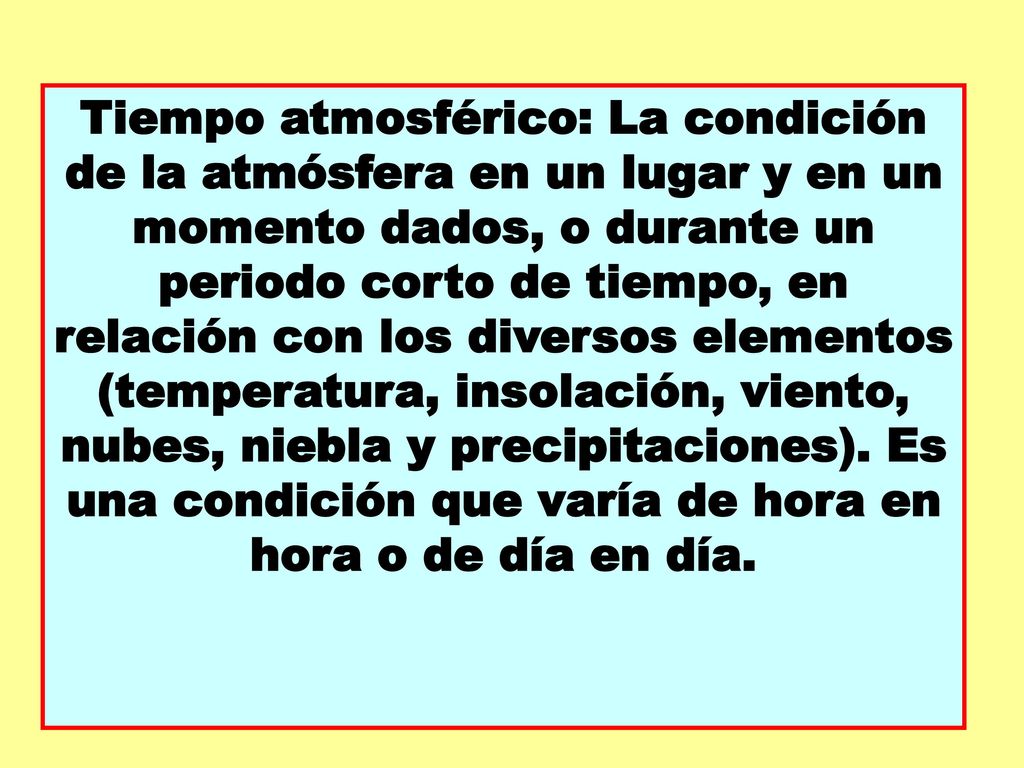 Tiempo atmosférico: La condición de la atmósfera en un lugar y en un momento dados, o durante un periodo corto de tiempo, en relación con los diversos elementos (temperatura, insolación, viento, nubes, niebla y precipitaciones).