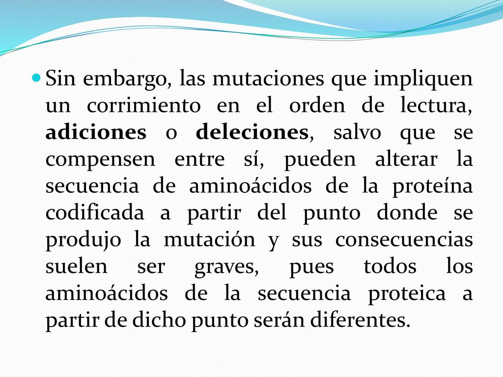 Sin embargo, las mutaciones que impliquen un corrimiento en el orden de lectura, adiciones o deleciones, salvo que se compensen entre sí, pueden alterar la secuencia de aminoácidos de la proteína codificada a partir del punto donde se produjo la mutación y sus consecuencias suelen ser graves, pues todos los aminoácidos de la secuencia proteica a partir de dicho punto serán diferentes.