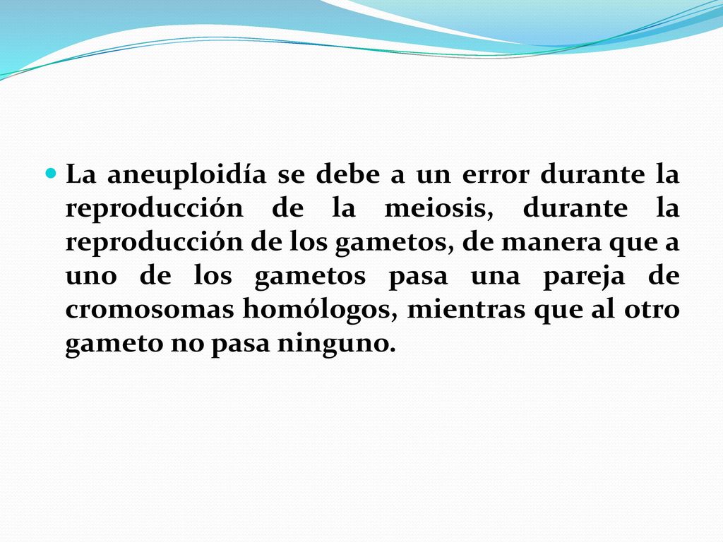 La aneuploidía se debe a un error durante la reproducción de la meiosis, durante la reproducción de los gametos, de manera que a uno de los gametos pasa una pareja de cromosomas homólogos, mientras que al otro gameto no pasa ninguno.