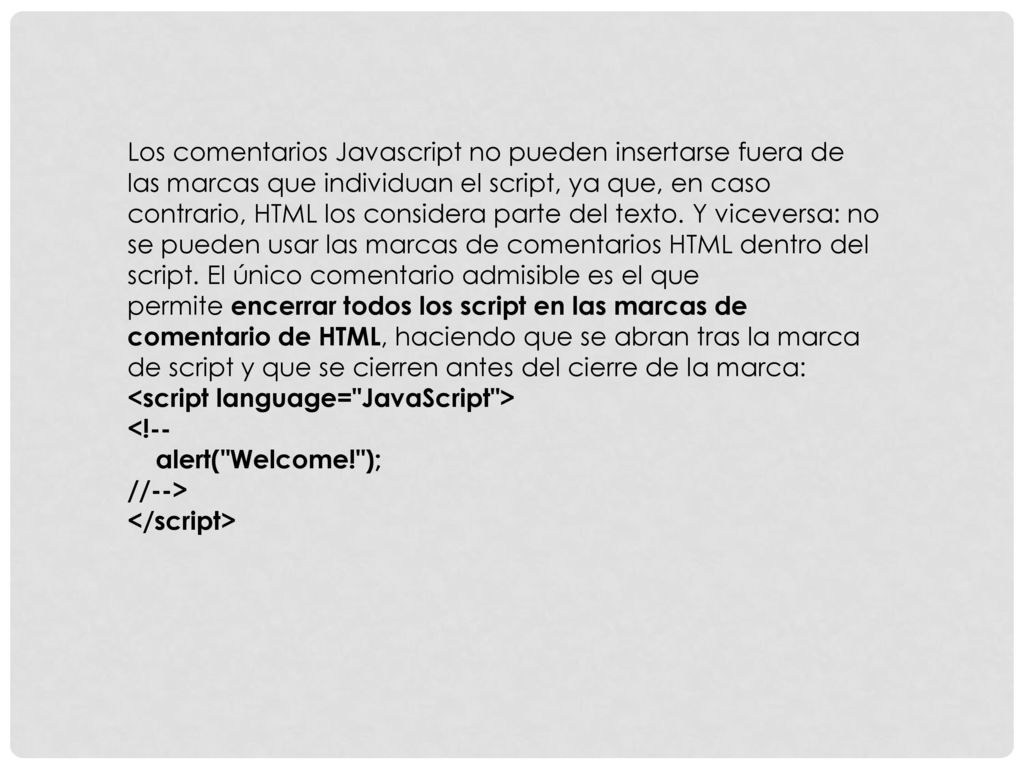Los comentarios Javascript no pueden insertarse fuera de las marcas que individuan el script, ya que, en caso contrario, HTML los considera parte del texto. Y viceversa: no se pueden usar las marcas de comentarios HTML dentro del script. El único comentario admisible es el que permite encerrar todos los script en las marcas de comentario de HTML, haciendo que se abran tras la marca de script y que se cierren antes del cierre de la marca: