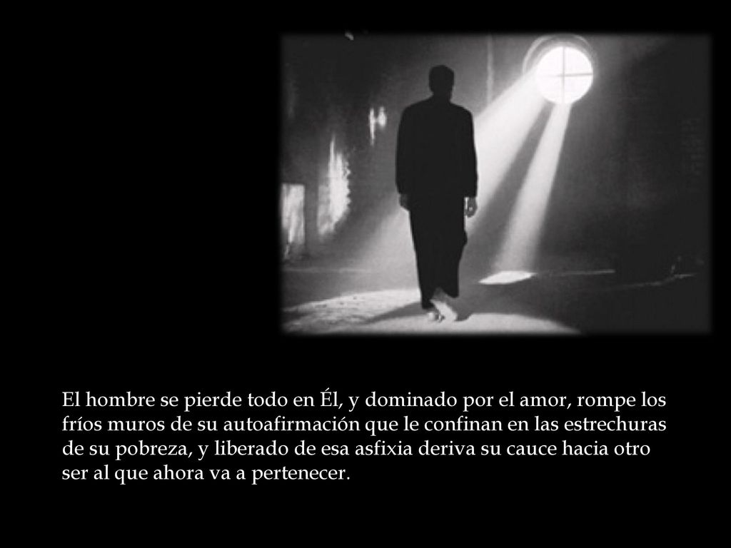 El hombre se pierde todo en Él, y dominado por el amor, rompe los fríos muros de su autoafirmación que le confinan en las estrechuras de su pobreza, y liberado de esa asfixia deriva su cauce hacia otro ser al que ahora va a pertenecer.