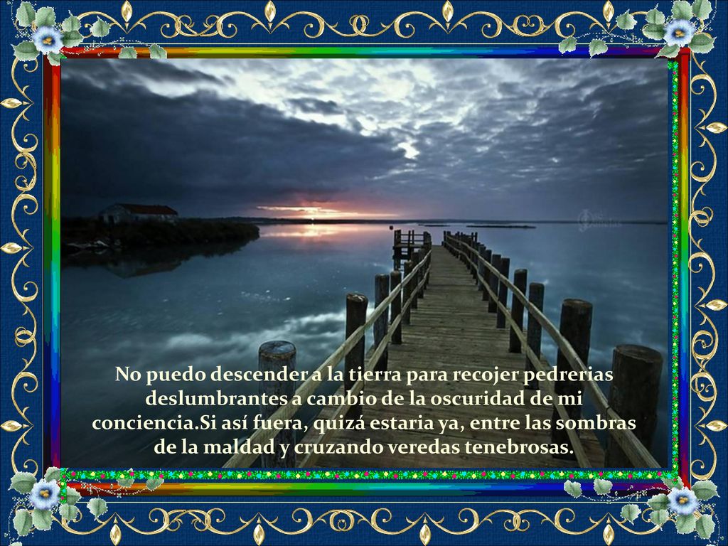 No puedo descender a la tierra para recojer pedrerias deslumbrantes a cambio de la oscuridad de mi conciencia.Si así fuera, quizá estaria ya, entre las sombras de la maldad y cruzando veredas tenebrosas.