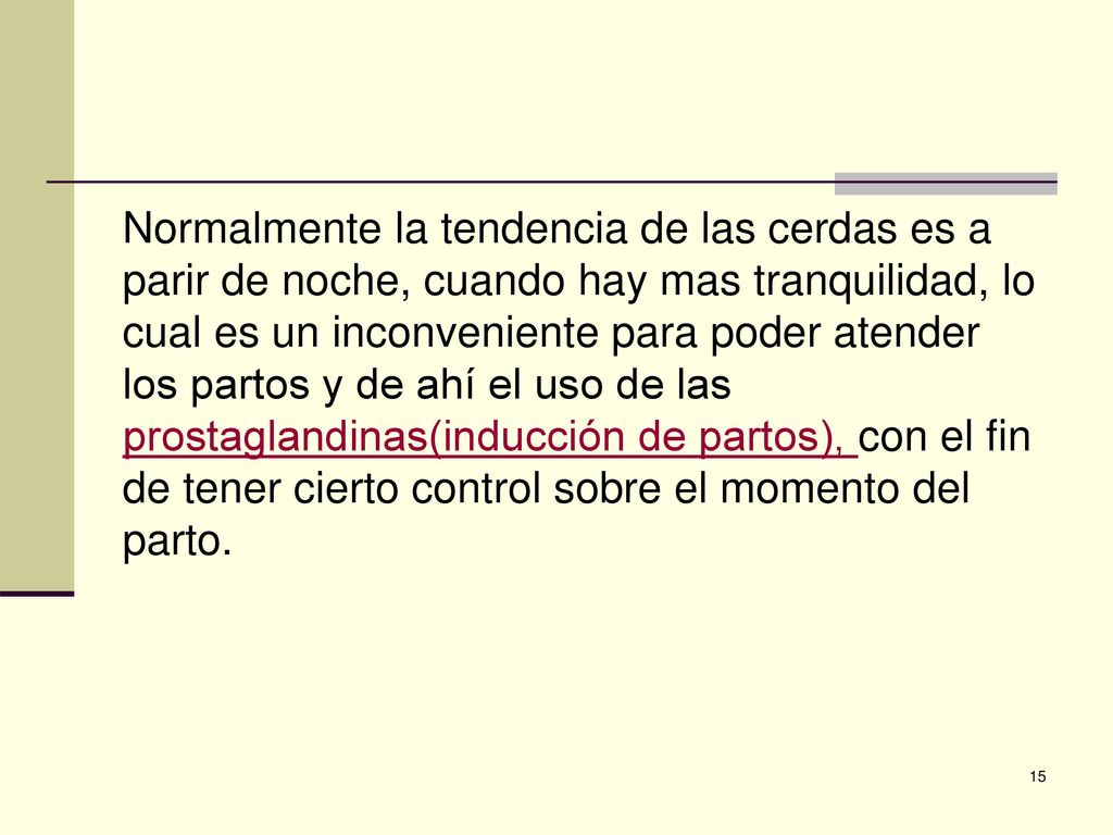 Normalmente la tendencia de las cerdas es a parir de noche, cuando hay mas tranquilidad, lo cual es un inconveniente para poder atender los partos y de ahí el uso de las prostaglandinas(inducción de partos), con el fin de tener cierto control sobre el momento del parto.