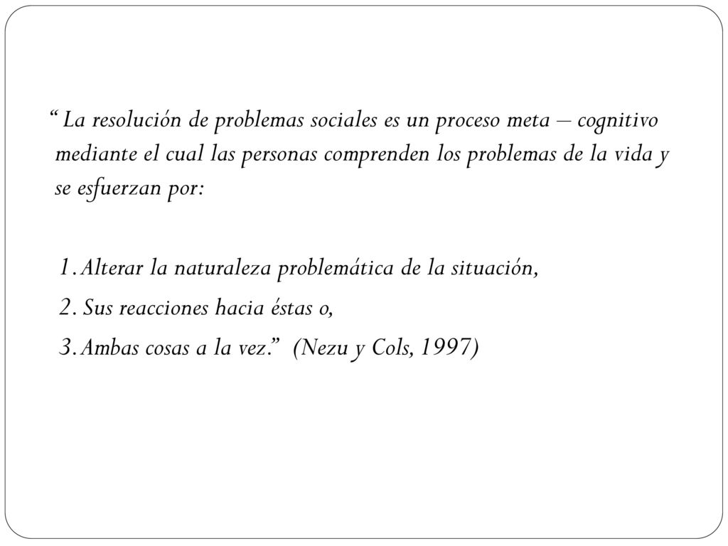 La resolución de problemas sociales es un proceso meta – cognitivo mediante el cual las personas comprenden los problemas de la vida y se esfuerzan por: 1.