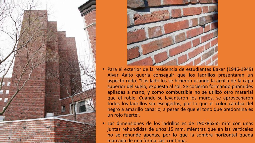 Para el exterior de la residencia de estudiantes Baker ( ) Alvar Aalto quería conseguir que los ladrillos presentaran un aspecto rudo. Los ladrillos se hicieron usando la arcilla de la capa superior del suelo, expuesta al sol. Se cocieron formando pirámides apiladas a mano, y como combustible no se utilizó otro material que el roble. Cuando se levantaron los muros, se aprovecharon todos los ladrillos sin escogerlos, por lo que el color cambia del negro a amarillo canario, a pesar de que el tono que predomina es un rojo fuerte .