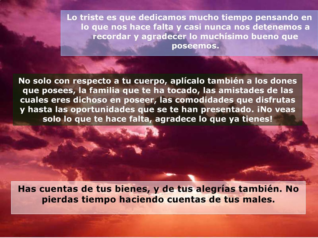 Lo triste es que dedicamos mucho tiempo pensando en lo que nos hace falta y casi nunca nos detenemos a recordar y agradecer lo muchísimo bueno que poseemos.