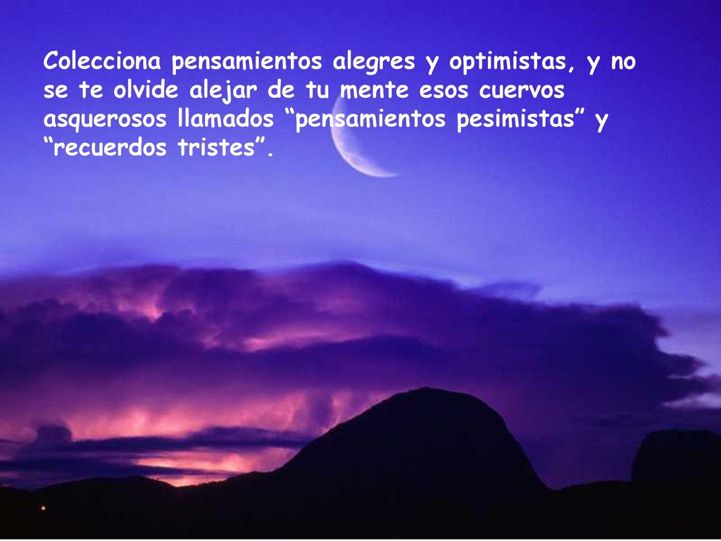 Colecciona pensamientos alegres y optimistas, y no se te olvide alejar de tu mente esos cuervos asquerosos llamados pensamientos pesimistas y recuerdos tristes .