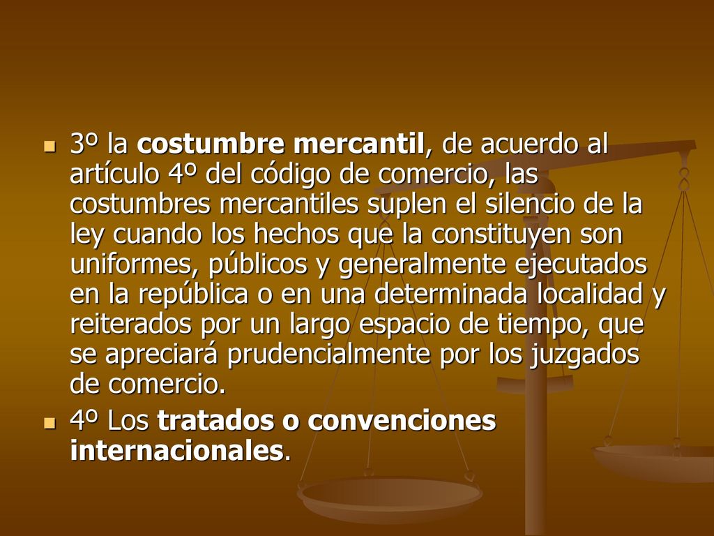 3º la costumbre mercantil, de acuerdo al artículo 4º del código de comercio, las costumbres mercantiles suplen el silencio de la ley cuando los hechos que la constituyen son uniformes, públicos y generalmente ejecutados en la república o en una determinada localidad y reiterados por un largo espacio de tiempo, que se apreciará prudencialmente por los juzgados de comercio.
