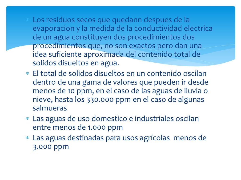 Los residuos secos que quedann despues de la evaporacion y la medida de la conductividad electrica de un agua constituyen dos procedimientos dos procedimientos que, no son exactos pero dan una idea suficiente aproximada del contenido total de solidos disueltos en agua.
