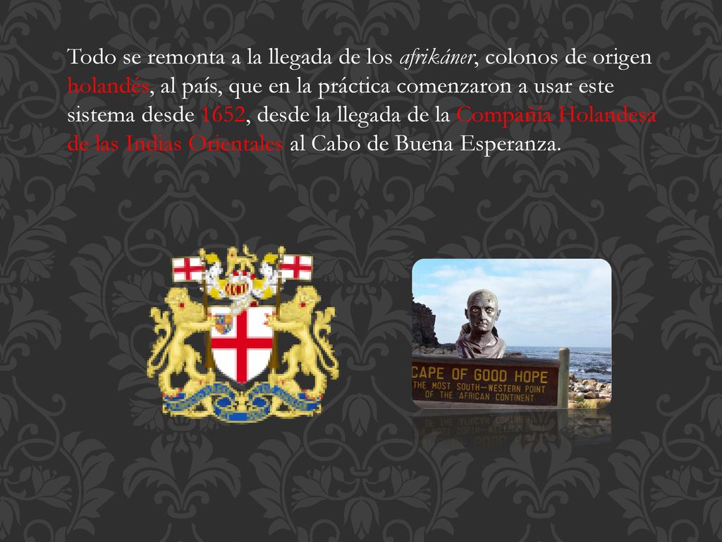 Todo se remonta a la llegada de los afrikáner, colonos de origen holandés, al país, que en la práctica comenzaron a usar este sistema desde 1652, desde la llegada de la Compañía Holandesa de las Indias Orientales al Cabo de Buena Esperanza.