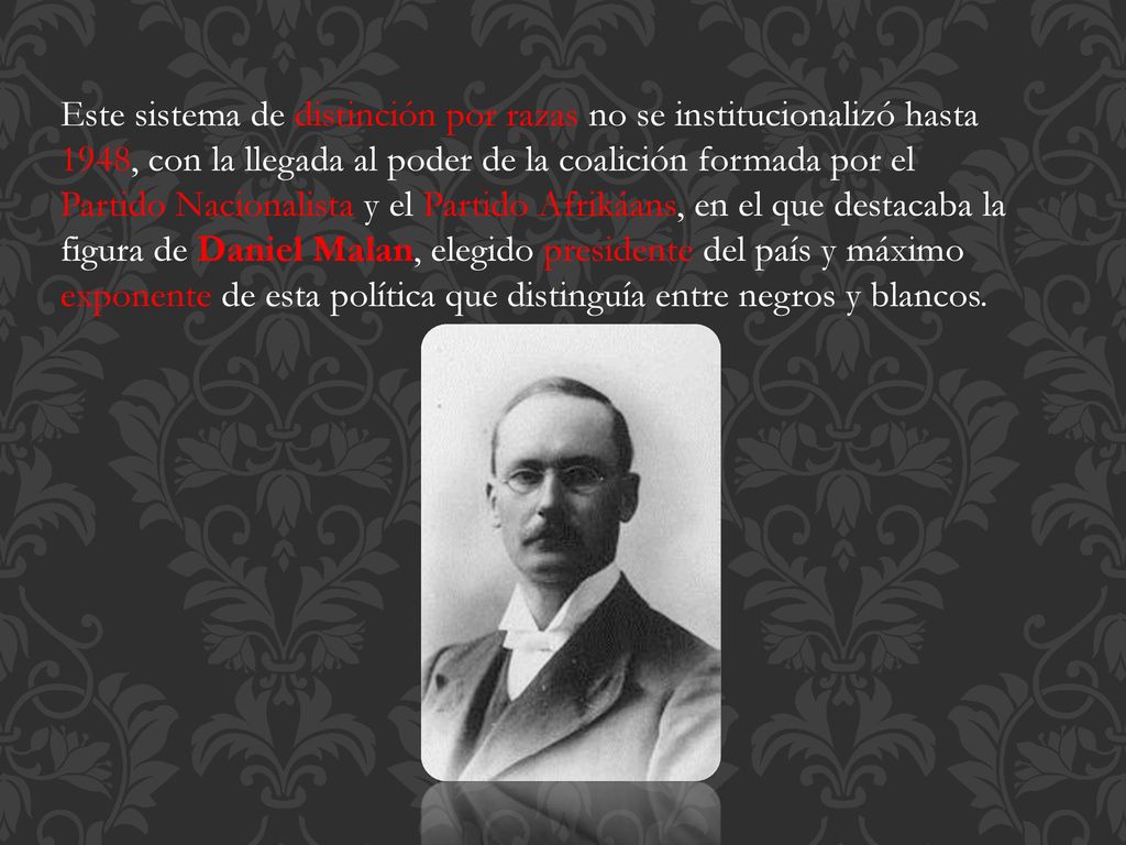 Este sistema de distinción por razas no se institucionalizó hasta 1948, con la llegada al poder de la coalición formada por el Partido Nacionalista y el Partido Afrikáans, en el que destacaba la figura de Daniel Malan, elegido presidente del país y máximo exponente de esta política que distinguía entre negros y blancos.
