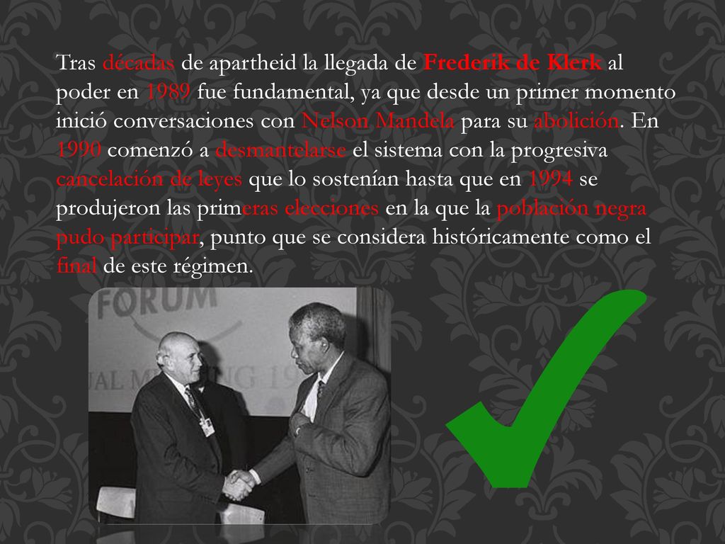 Tras décadas de apartheid la llegada de Frederik de Klerk al poder en 1989 fue fundamental, ya que desde un primer momento inició conversaciones con Nelson Mandela para su abolición.