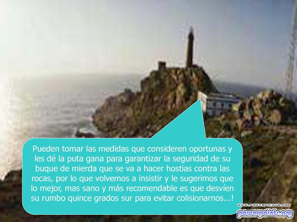 Pueden tomar las medidas que consideren oportunas y les dé la puta gana para garantizar la seguridad de su buque de mierda que se va a hacer hostias contra las rocas, por lo que volvemos a insistir y le sugerimos que lo mejor, mas sano y más recomendable es que desvíen su rumbo quince grados sur para evitar colisionarnos...!
