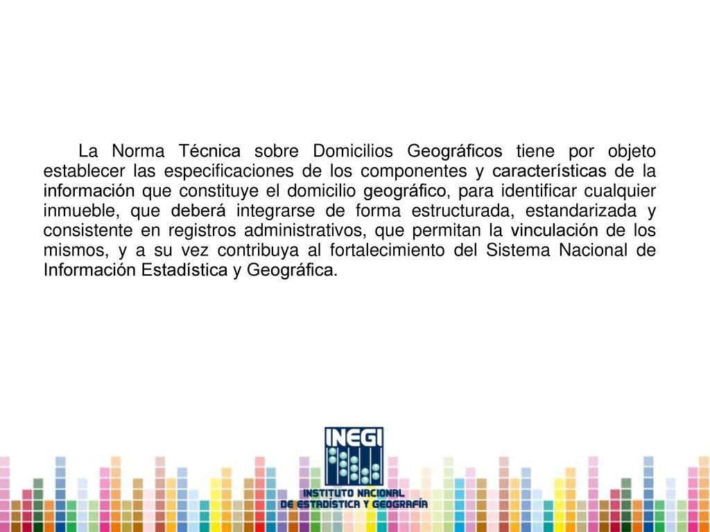 La Norma Técnica sobre Domicilios Geográficos tiene por objeto establecer las especificaciones de los componentes y características de la información que constituye el domicilio geográfico, para identificar cualquier inmueble, que deberá integrarse de forma estructurada, estandarizada y consistente en registros administrativos, que permitan la vinculación de los mismos, y a su vez contribuya al fortalecimiento del Sistema Nacional de Información Estadística y Geográfica.