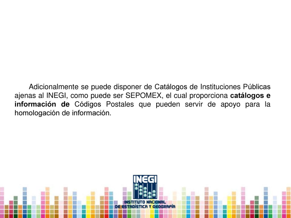 Adicionalmente se puede disponer de Catálogos de Instituciones Públicas ajenas al INEGI, como puede ser SEPOMEX, el cual proporciona catálogos e información de Códigos Postales que pueden servir de apoyo para la homologación de información.