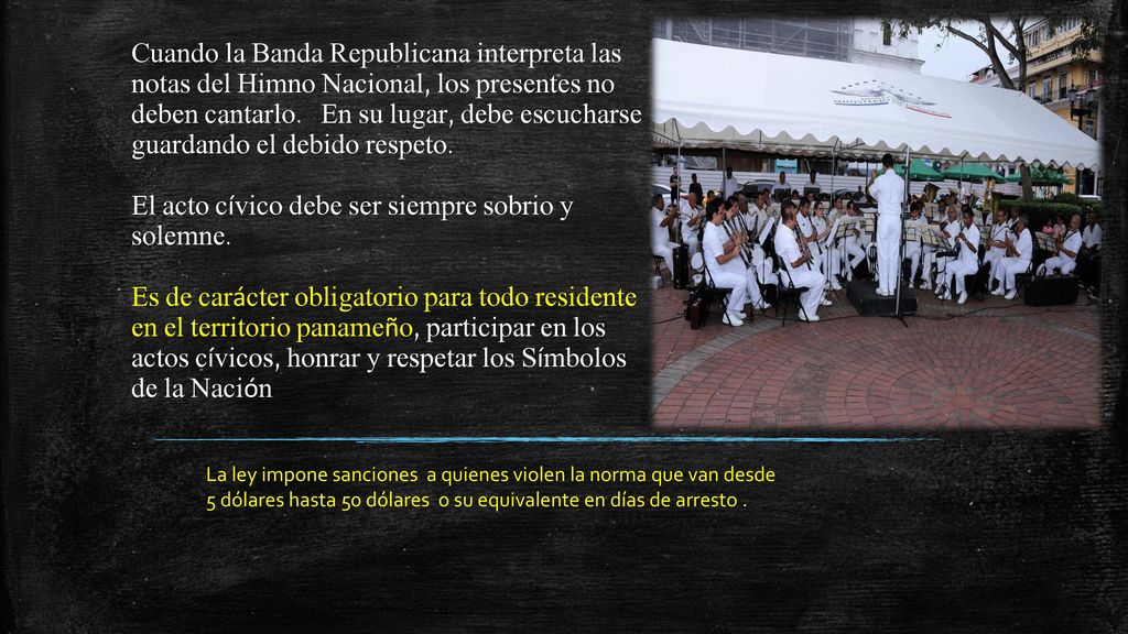 Cuando la Banda Republicana interpreta las notas del Himno Nacional, los presentes no deben cantarlo. En su lugar, debe escucharse guardando el debido respeto. El acto cívico debe ser siempre sobrio y solemne. Es de carácter obligatorio para todo residente en el territorio panameño, participar en los actos cívicos, honrar y respetar los Símbolos de la Nación