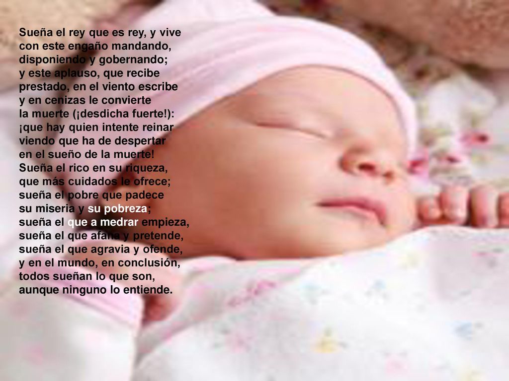 Sueña el rey que es rey, y vive con este engaño mandando, disponiendo y gobernando; y este aplauso, que recibe prestado, en el viento escribe y en cenizas le convierte la muerte (¡desdicha fuerte!): ¡que hay quien intente reinar viendo que ha de despertar en el sueño de la muerte.