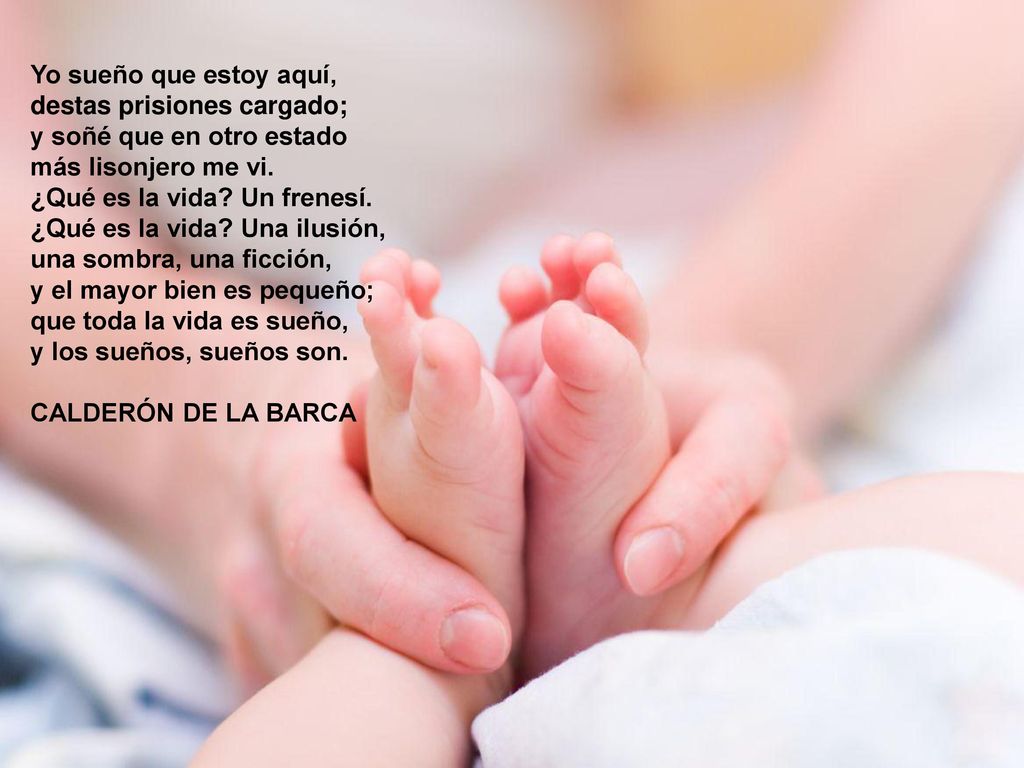 Yo sueño que estoy aquí, destas prisiones cargado; y soñé que en otro estado más lisonjero me vi. ¿Qué es la vida Un frenesí. ¿Qué es la vida Una ilusión, una sombra, una ficción, y el mayor bien es pequeño; que toda la vida es sueño, y los sueños, sueños son.