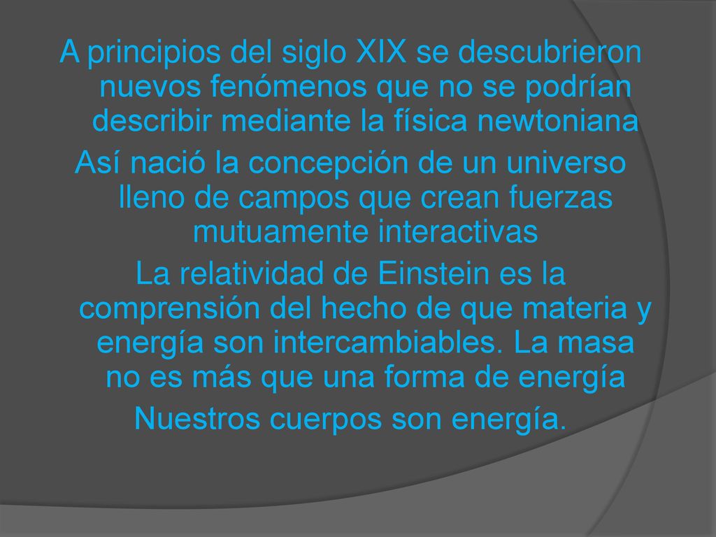 A principios del siglo XIX se descubrieron nuevos fenómenos que no se podrían describir mediante la física newtoniana Así nació la concepción de un universo lleno de campos que crean fuerzas mutuamente interactivas La relatividad de Einstein es la comprensión del hecho de que materia y energía son intercambiables.