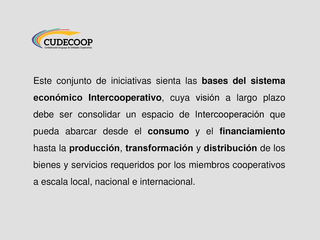 Este conjunto de iniciativas sienta las bases del sistema económico Intercooperativo, cuya visión a largo plazo debe ser consolidar un espacio de Intercooperación que pueda abarcar desde el consumo y el financiamiento hasta la producción, transformación y distribución de los bienes y servicios requeridos por los miembros cooperativos a escala local, nacional e internacional.
