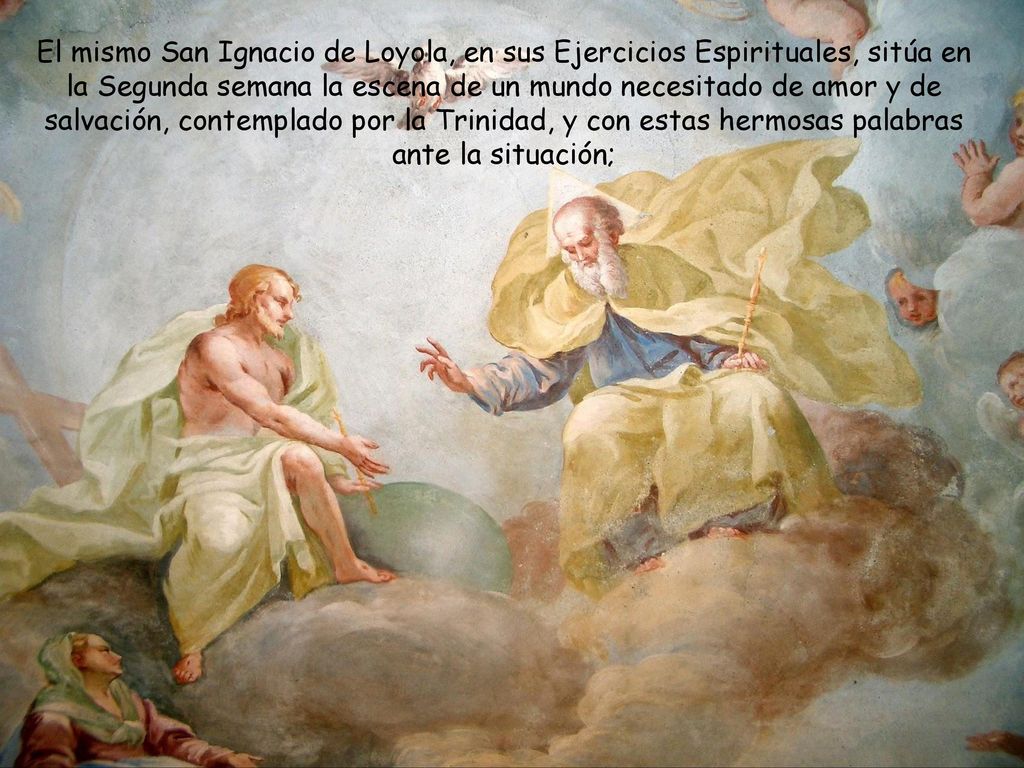 El mismo San Ignacio de Loyola, en sus Ejercicios Espirituales, sitúa en la Segunda semana la escena de un mundo necesitado de amor y de salvación, contemplado por la Trinidad, y con estas hermosas palabras ante la situación;