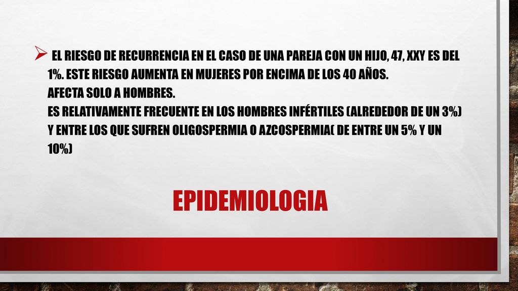 El riesgo de recurrencia en el caso de una pareja con un hijo, 47, XXY es del 1%. Este riesgo aumenta en mujeres por encima de los 40 años. Afecta solo a hombres. Es relativamente frecuente en los hombres infértiles (alrededor de un 3%) y entre los que sufren oligospermia o azcospermia( de entre un 5% y un 10%)