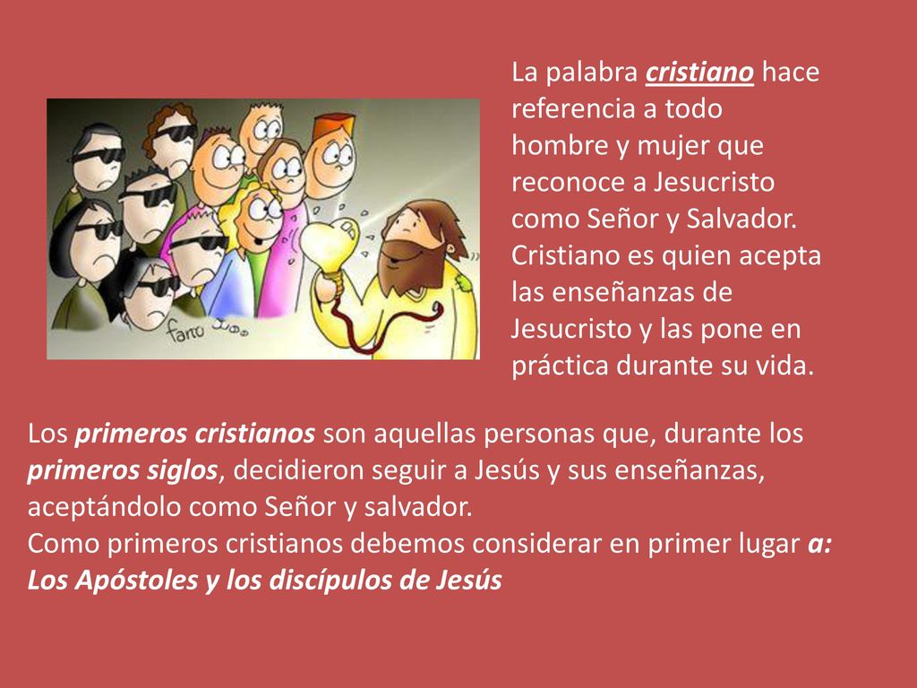 La palabra cristiano hace referencia a todo hombre y mujer que reconoce a Jesucristo como Señor y Salvador. Cristiano es quien acepta las enseñanzas de Jesucristo y las pone en práctica durante su vida.