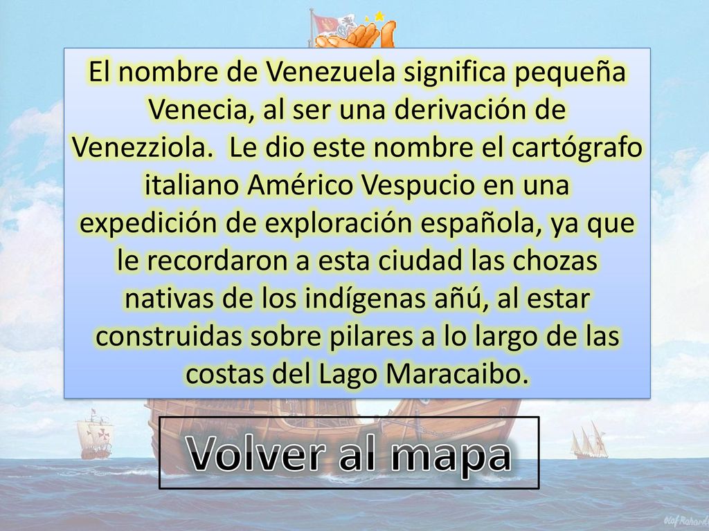 El nombre de Venezuela significa pequeña Venecia, al ser una derivación de Venezziola. Le dio este nombre el cartógrafo italiano Américo Vespucio en una expedición de exploración española, ya que le recordaron a esta ciudad las chozas nativas de los indígenas añú, al estar construidas sobre pilares a lo largo de las costas del Lago Maracaibo.