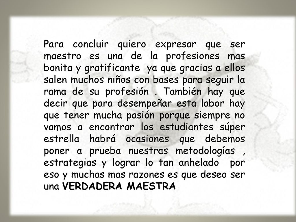 Para concluir quiero expresar que ser maestro es una de la profesiones mas bonita y gratificante ya que gracias a ellos salen muchos niños con bases para seguir la rama de su profesión .