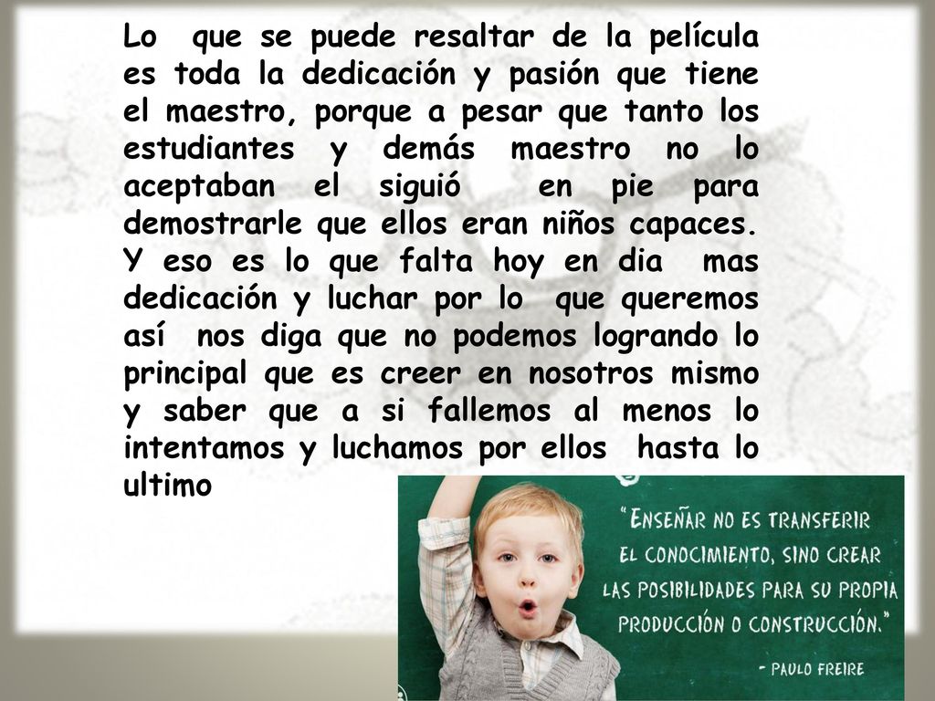 Lo que se puede resaltar de la película es toda la dedicación y pasión que tiene el maestro, porque a pesar que tanto los estudiantes y demás maestro no lo aceptaban el siguió en pie para demostrarle que ellos eran niños capaces.