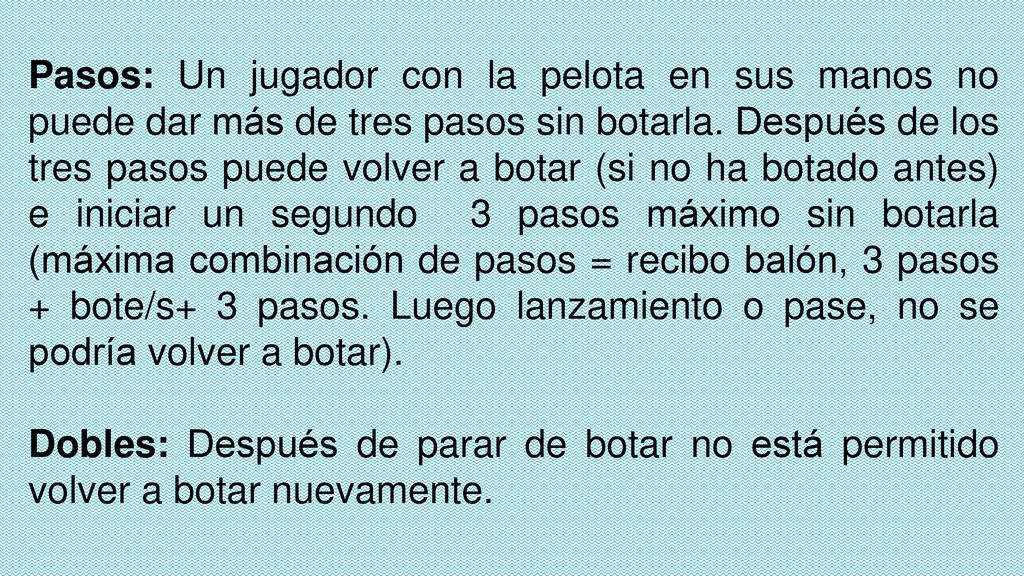 Pasos: Un jugador con la pelota en sus manos no puede dar más de tres pasos sin botarla. Después de los tres pasos puede volver a botar (si no ha botado antes) e iniciar un segundo 3 pasos máximo sin botarla (máxima combinación de pasos = recibo balón, 3 pasos + bote/s+ 3 pasos. Luego lanzamiento o pase, no se podría volver a botar).