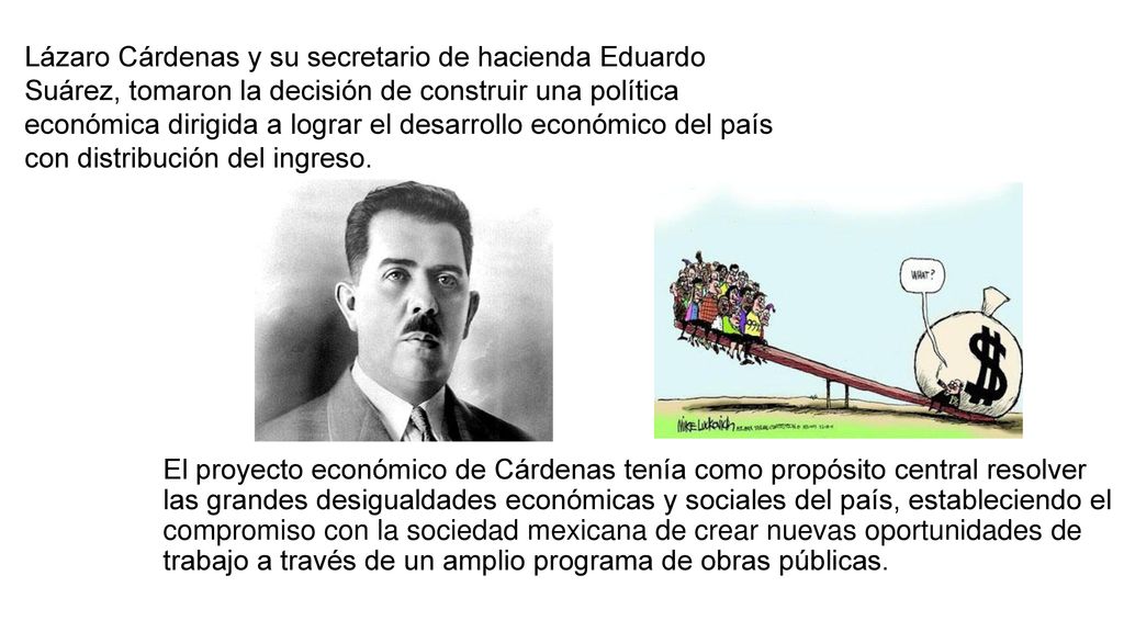 Lázaro Cárdenas y su secretario de hacienda Eduardo Suárez, tomaron la decisión de construir una política económica dirigida a lograr el desarrollo económico del país con distribución del ingreso.