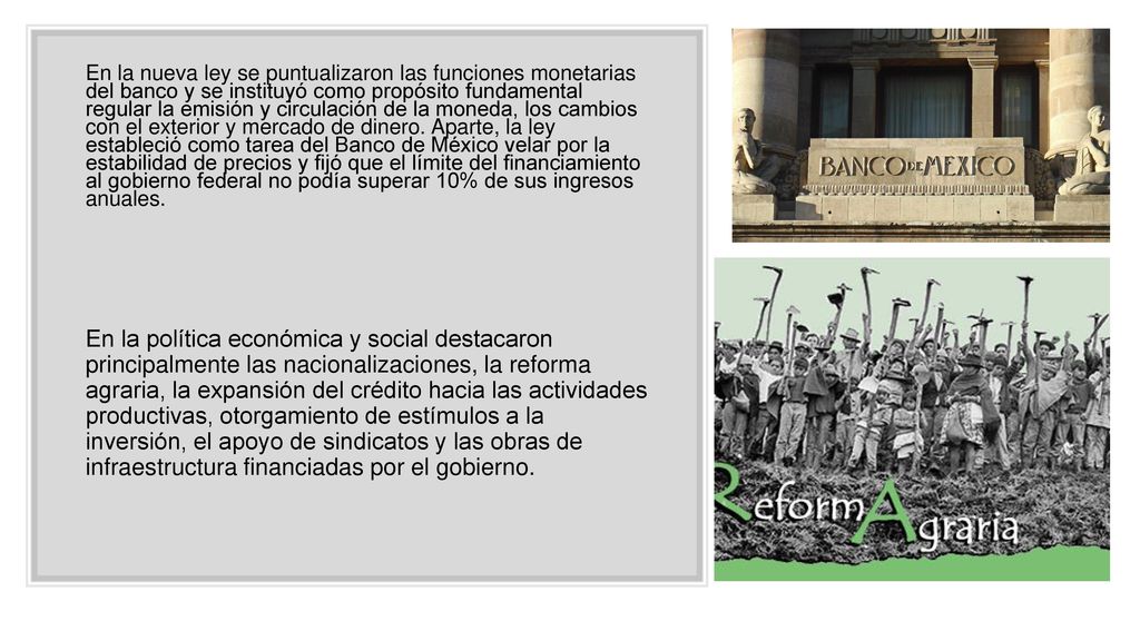 En la nueva ley se puntualizaron las funciones monetarias del banco y se instituyó como propósito fundamental regular la emisión y circulación de la moneda, los cambios con el exterior y mercado de dinero. Aparte, la ley estableció como tarea del Banco de México velar por la estabilidad de precios y fijó que el límite del financiamiento al gobierno federal no podía superar 10% de sus ingresos anuales.