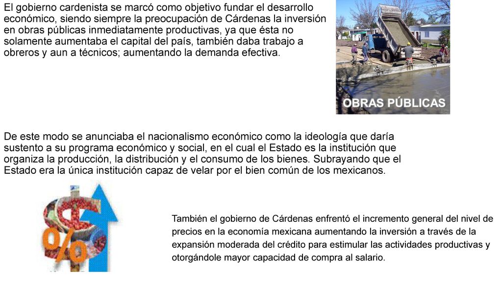El gobierno cardenista se marcó como objetivo fundar el desarrollo económico, siendo siempre la preocupación de Cárdenas la inversión en obras públicas inmediatamente productivas, ya que ésta no solamente aumentaba el capital del país, también daba trabajo a obreros y aun a técnicos; aumentando la demanda efectiva.