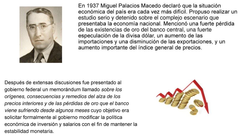 En 1937 Miguel Palacios Macedo declaró que la situación económica del país era cada vez más difícil. Propuso realizar un estudio serio y detenido sobre el complejo escenario que presentaba la economía nacional. Mencionó una fuerte pérdida de las existencias de oro del banco central, una fuerte especulación de la divisa dólar, un aumento de las importaciones y una disminución de las exportaciones, y un aumento importante del índice general de precios.