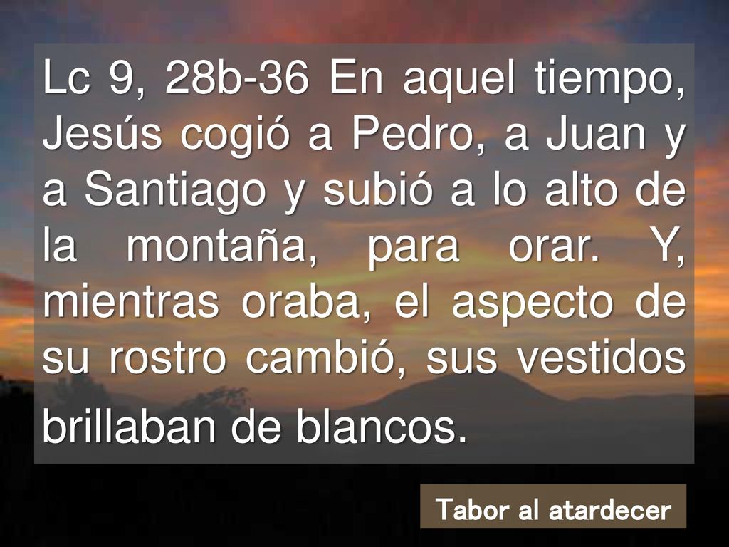 Lc 9, 28b-36 En aquel tiempo, Jesús cogió a Pedro, a Juan y a Santiago y subió a lo alto de la montaña, para orar. Y, mientras oraba, el aspecto de su rostro cambió, sus vestidos brillaban de blancos.