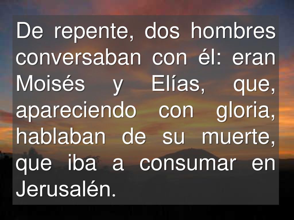 De repente, dos hombres conversaban con él: eran Moisés y Elías, que, apareciendo con gloria, hablaban de su muerte, que iba a consumar en Jerusalén.