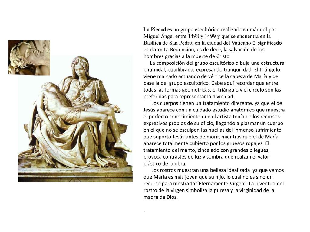 La Piedad es un grupo escultórico realizado en mármol por Miguel Ángel entre 1498 y 1499 y que se encuentra en la Basílica de San Pedro, en la ciudad del Vaticano El significado es claro: La Redención, es de decir, la salvación de los hombres gracias a la muerte de Cristo