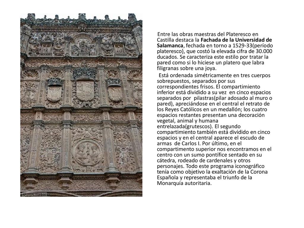 Entre las obras maestras del Plateresco en Castilla destaca la Fachada de la Universidad de Salamanca, fechada en torno a (período plateresco), que costó la elevada cifra de ducados. Se caracteriza este estilo por tratar la pared como si lo hiciese un platero que labra filigranas sobre una joya.