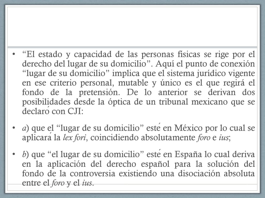 El estado y capacidad de las personas físicas se rige por el derecho del lugar de su domicilio . Aquí el punto de conexión lugar de su domicilio implica que el sistema jurídico vigente en ese criterio personal, mutable y único es el que regirá el fondo de la pretensión. De lo anterior se derivan dos posibilidades desde la óptica de un tribunal mexicano que se declaró con CJI: