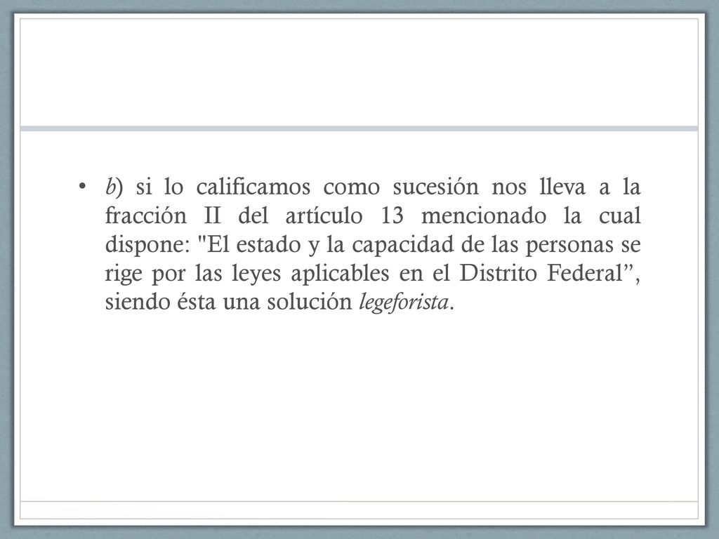 b) si lo calificamos como sucesión nos lleva a la fracción II del artículo 13 mencionado la cual dispone: El estado y la capacidad de las personas se rige por las leyes aplicables en el Distrito Federal , siendo ésta una solución legeforista.