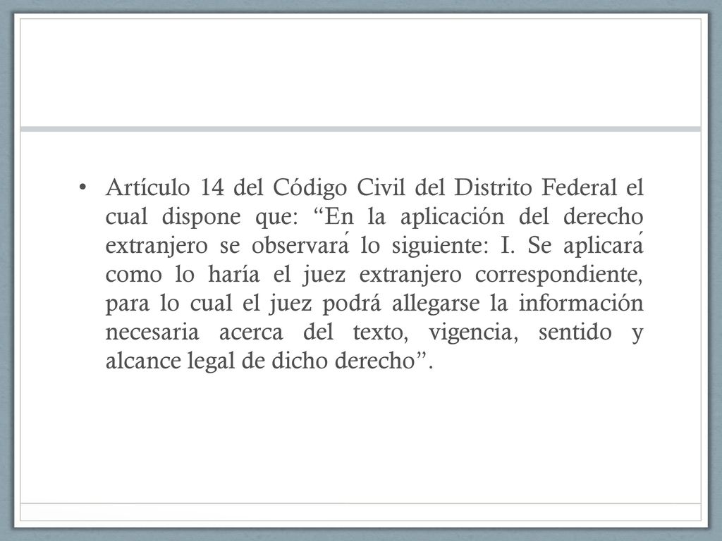 Artículo 14 del Código Civil del Distrito Federal el cual dispone que: En la aplicación del derecho extranjero se observará lo siguiente: I.