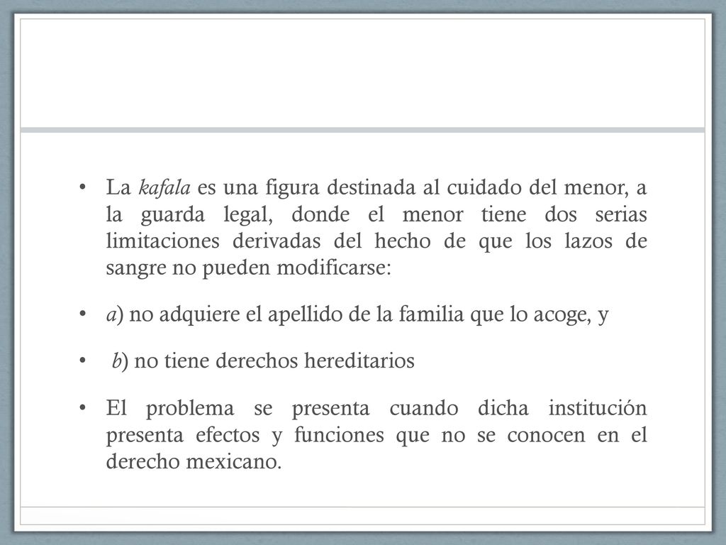 La kafala es una figura destinada al cuidado del menor, a la guarda legal, donde el menor tiene dos serias limitaciones derivadas del hecho de que los lazos de sangre no pueden modificarse: