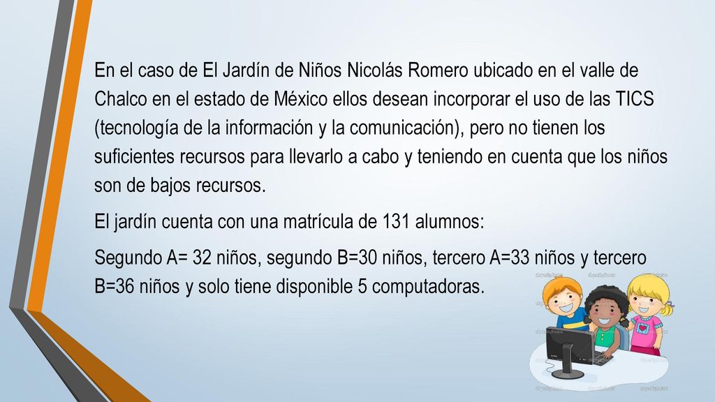 En el caso de El Jardín de Niños Nicolás Romero ubicado en el valle de Chalco en el estado de México ellos desean incorporar el uso de las TICS (tecnología de la información y la comunicación), pero no tienen los suficientes recursos para llevarlo a cabo y teniendo en cuenta que los niños son de bajos recursos.