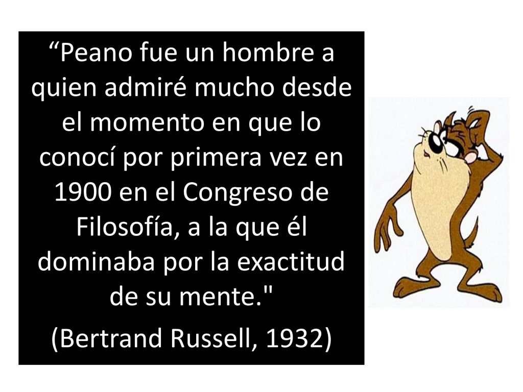 Peano fue un hombre a quien admiré mucho desde el momento en que lo conocí por primera vez en 1900 en el Congreso de Filosofía, a la que él dominaba por la exactitud de su mente. (Bertrand Russell, 1932)