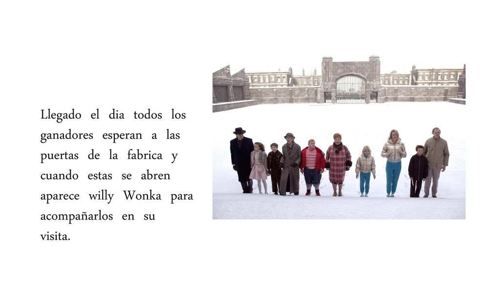 Llegado el dia todos los ganadores esperan a las puertas de la fabrica y cuando estas se abren aparece willy Wonka para acompañarlos en su visita.