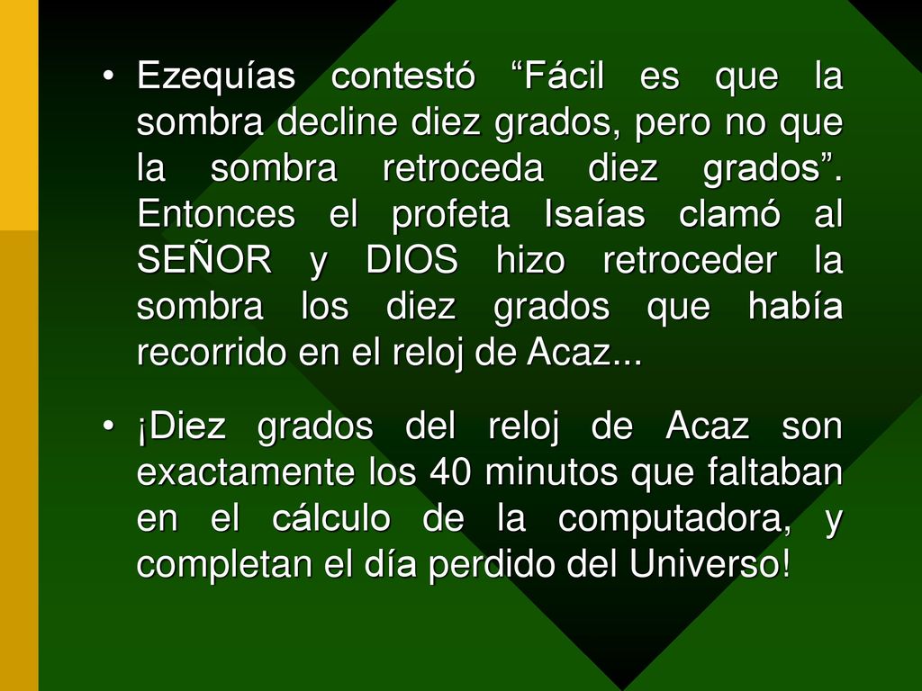 Ezequías contestó Fácil es que la sombra decline diez grados, pero no que la sombra retroceda diez grados . Entonces el profeta Isaías clamó al SEÑOR y DIOS hizo retroceder la sombra los diez grados que había recorrido en el reloj de Acaz...
