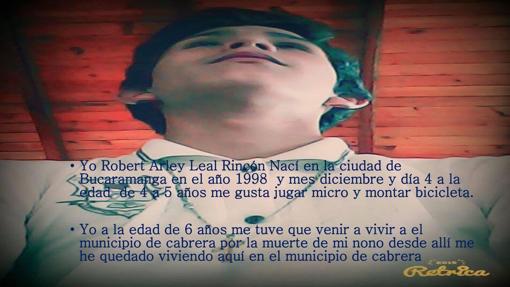Yo Robert Arley Leal Rincón Nací en la ciudad de Bucaramanga en el año 1998 y mes diciembre y día 4 a la edad de 4 a 5 años me gusta jugar micro y montar bicicleta.
