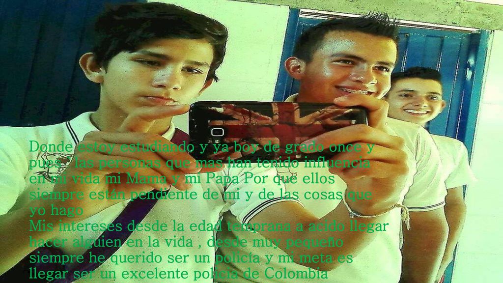 Donde estoy estudiando y ya boy de grado once y pues `las personas que mas han tenido influencia en mi vida mi Mama y mi Papa Por que ellos siempre están pendiente de mi y de las cosas que yo hago Mis intereses desde la edad temprana a acido llegar hacer alguien en la vida , desde muy pequeño siempre he querido ser un policía y mi meta es llegar ser un excelente policia de Colombia